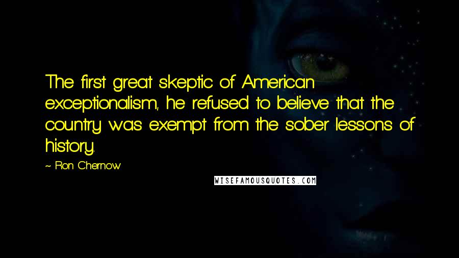 Ron Chernow Quotes: The first great skeptic of American exceptionalism, he refused to believe that the country was exempt from the sober lessons of history.
