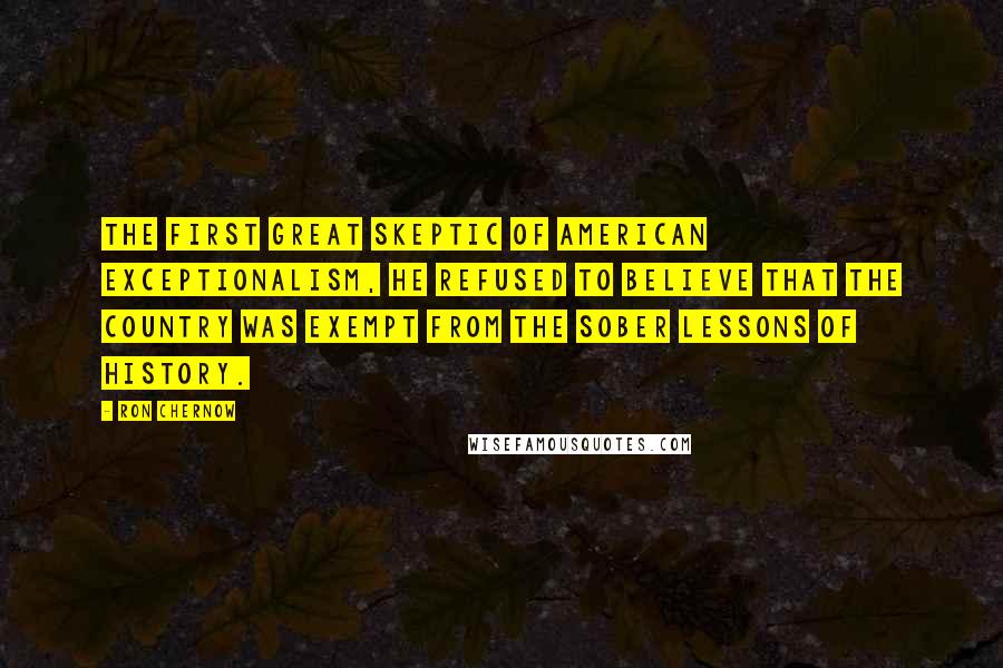 Ron Chernow Quotes: The first great skeptic of American exceptionalism, he refused to believe that the country was exempt from the sober lessons of history.