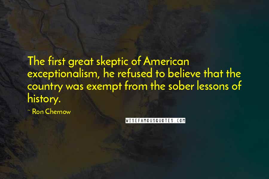 Ron Chernow Quotes: The first great skeptic of American exceptionalism, he refused to believe that the country was exempt from the sober lessons of history.