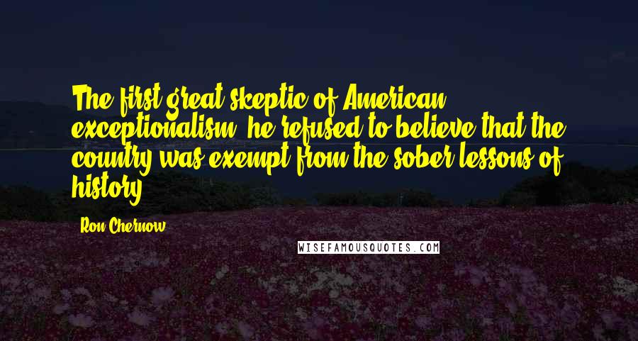 Ron Chernow Quotes: The first great skeptic of American exceptionalism, he refused to believe that the country was exempt from the sober lessons of history.