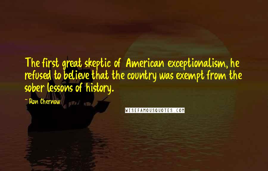 Ron Chernow Quotes: The first great skeptic of American exceptionalism, he refused to believe that the country was exempt from the sober lessons of history.