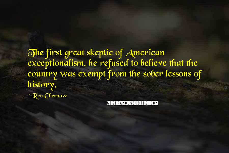 Ron Chernow Quotes: The first great skeptic of American exceptionalism, he refused to believe that the country was exempt from the sober lessons of history.