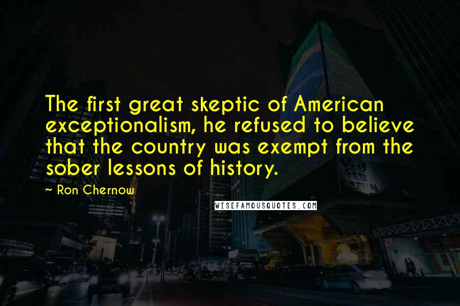 Ron Chernow Quotes: The first great skeptic of American exceptionalism, he refused to believe that the country was exempt from the sober lessons of history.