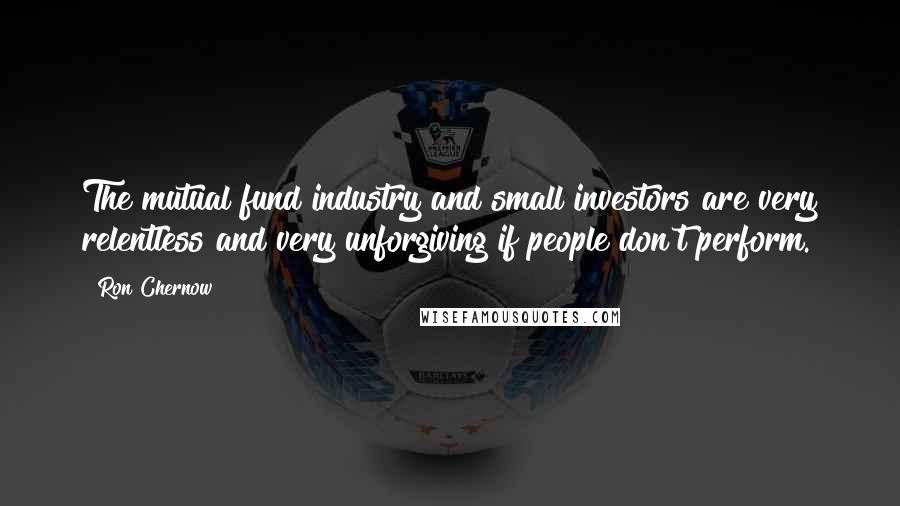 Ron Chernow Quotes: The mutual fund industry and small investors are very relentless and very unforgiving if people don't perform.