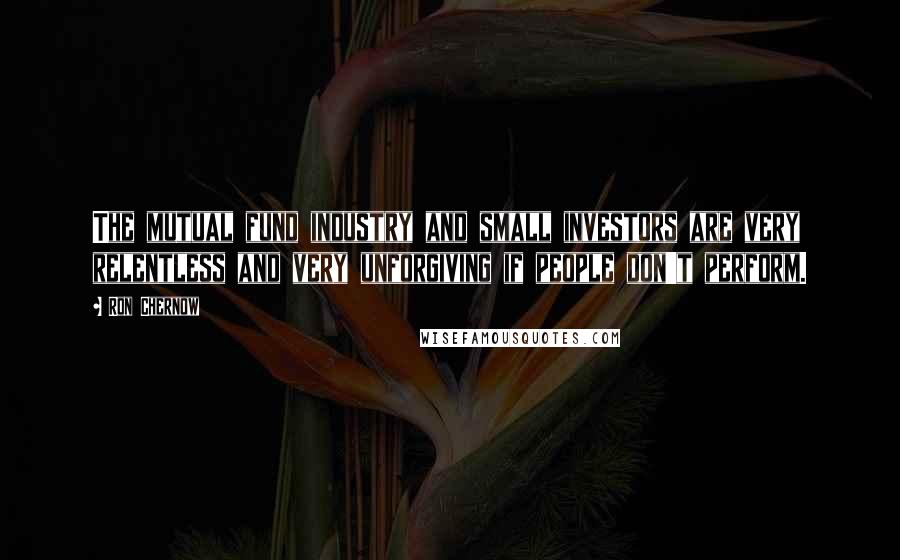 Ron Chernow Quotes: The mutual fund industry and small investors are very relentless and very unforgiving if people don't perform.