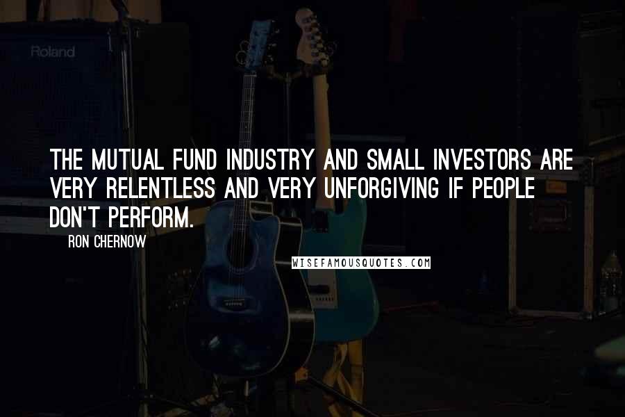 Ron Chernow Quotes: The mutual fund industry and small investors are very relentless and very unforgiving if people don't perform.