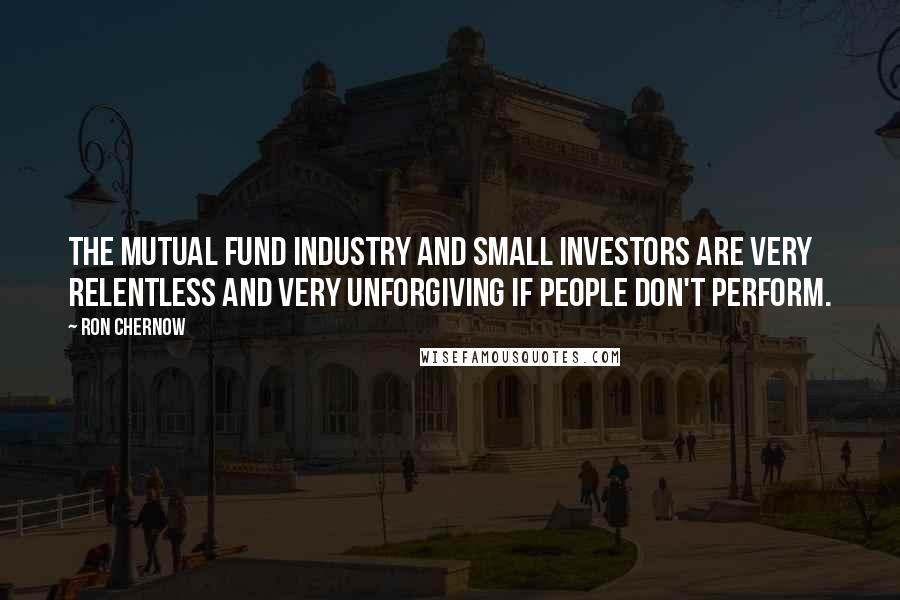 Ron Chernow Quotes: The mutual fund industry and small investors are very relentless and very unforgiving if people don't perform.