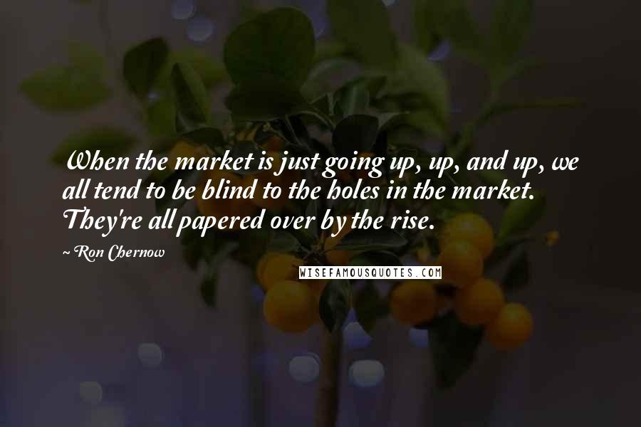 Ron Chernow Quotes: When the market is just going up, up, and up, we all tend to be blind to the holes in the market. They're all papered over by the rise.