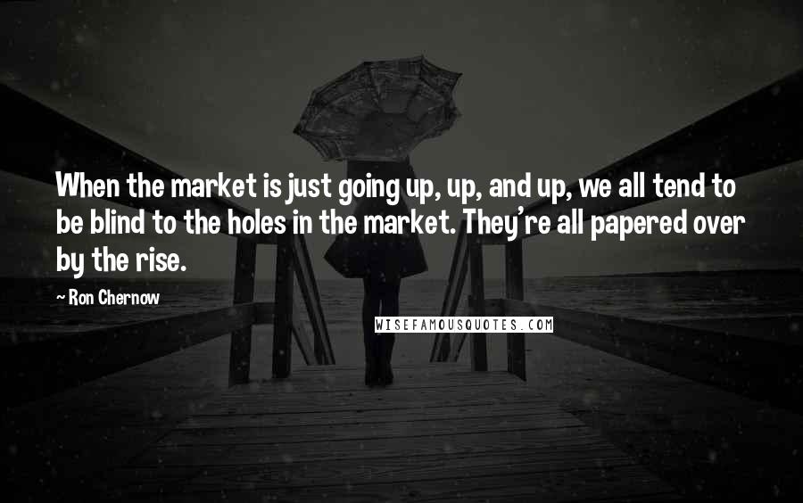 Ron Chernow Quotes: When the market is just going up, up, and up, we all tend to be blind to the holes in the market. They're all papered over by the rise.