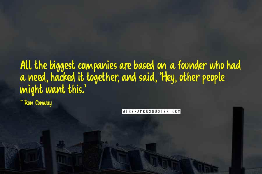 Ron Conway Quotes: All the biggest companies are based on a founder who had a need, hacked it together, and said, 'Hey, other people might want this.'