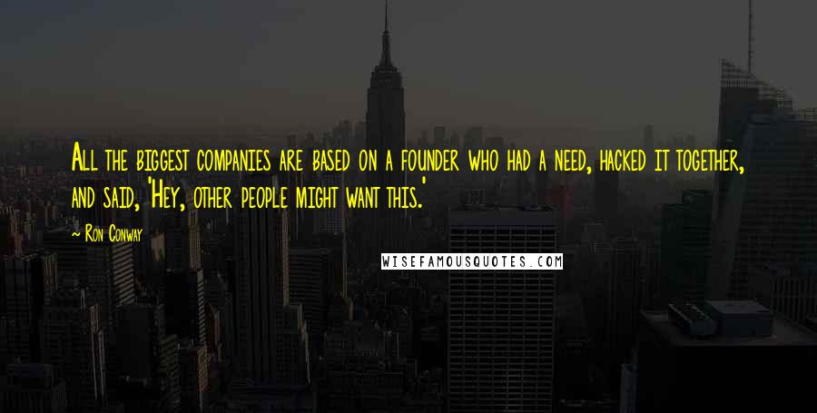 Ron Conway Quotes: All the biggest companies are based on a founder who had a need, hacked it together, and said, 'Hey, other people might want this.'