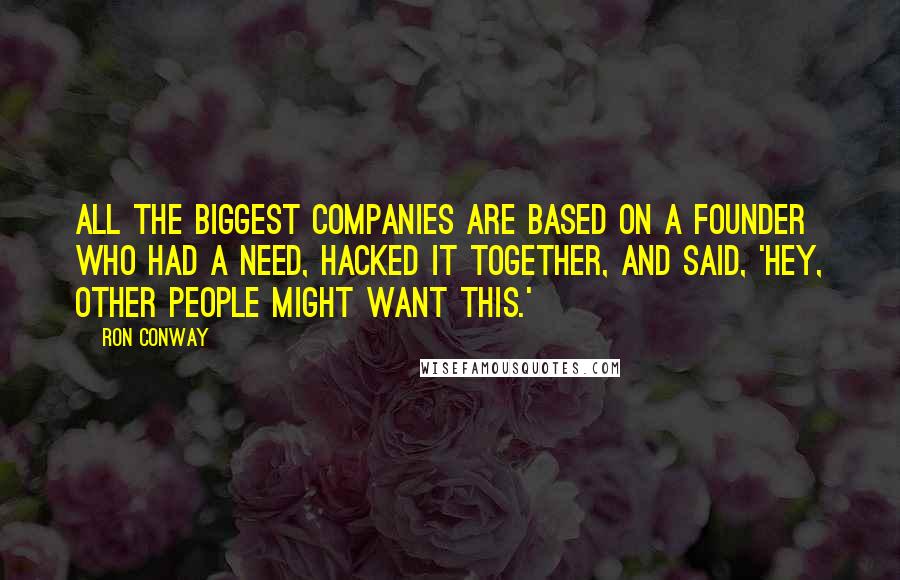 Ron Conway Quotes: All the biggest companies are based on a founder who had a need, hacked it together, and said, 'Hey, other people might want this.'
