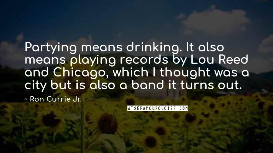 Ron Currie Jr. Quotes: Partying means drinking. It also means playing records by Lou Reed and Chicago, which I thought was a city but is also a band it turns out.