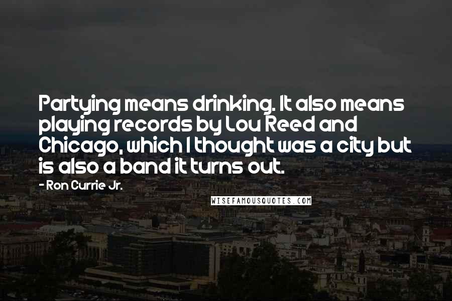 Ron Currie Jr. Quotes: Partying means drinking. It also means playing records by Lou Reed and Chicago, which I thought was a city but is also a band it turns out.