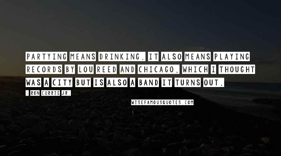 Ron Currie Jr. Quotes: Partying means drinking. It also means playing records by Lou Reed and Chicago, which I thought was a city but is also a band it turns out.