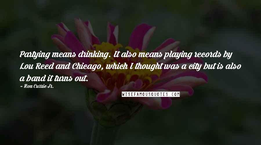 Ron Currie Jr. Quotes: Partying means drinking. It also means playing records by Lou Reed and Chicago, which I thought was a city but is also a band it turns out.