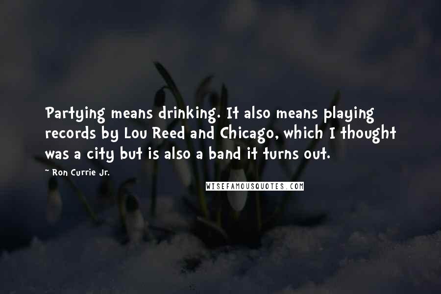 Ron Currie Jr. Quotes: Partying means drinking. It also means playing records by Lou Reed and Chicago, which I thought was a city but is also a band it turns out.