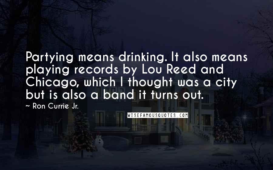 Ron Currie Jr. Quotes: Partying means drinking. It also means playing records by Lou Reed and Chicago, which I thought was a city but is also a band it turns out.