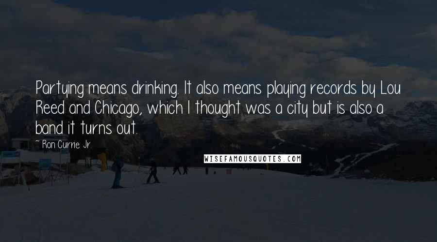Ron Currie Jr. Quotes: Partying means drinking. It also means playing records by Lou Reed and Chicago, which I thought was a city but is also a band it turns out.