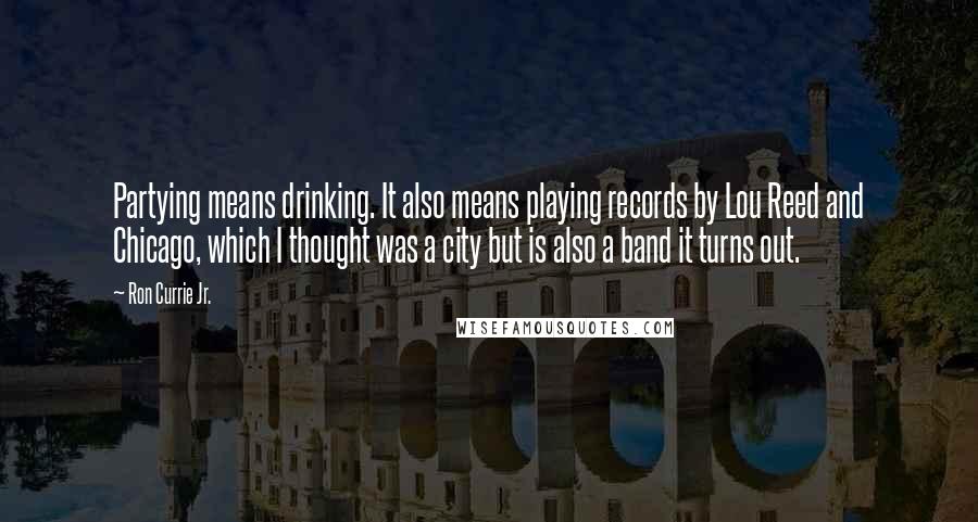 Ron Currie Jr. Quotes: Partying means drinking. It also means playing records by Lou Reed and Chicago, which I thought was a city but is also a band it turns out.