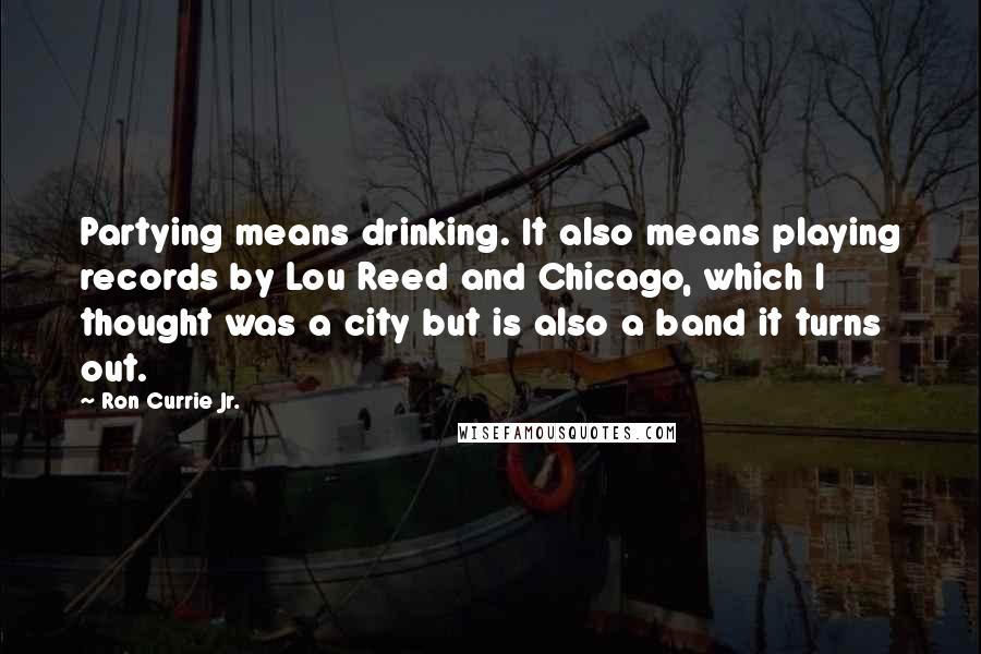 Ron Currie Jr. Quotes: Partying means drinking. It also means playing records by Lou Reed and Chicago, which I thought was a city but is also a band it turns out.