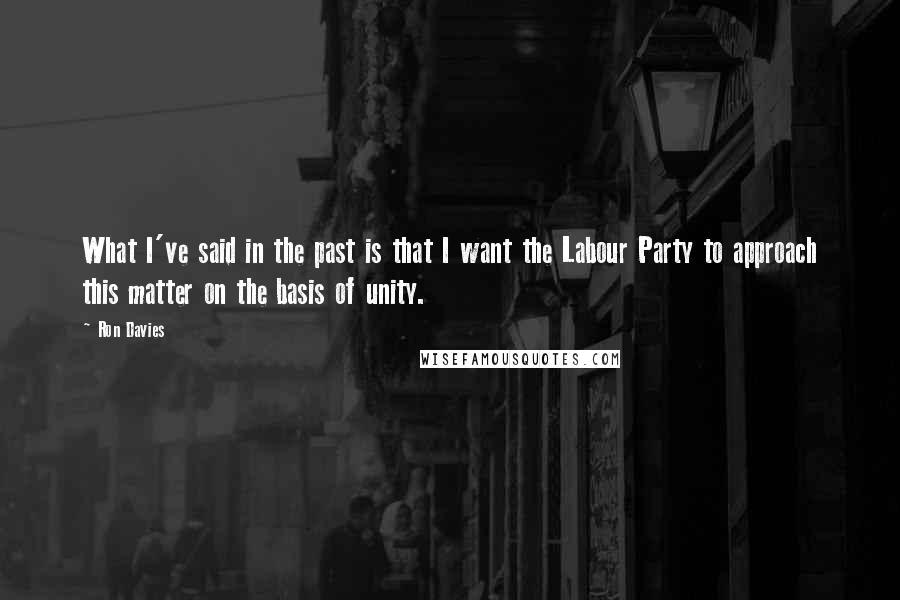 Ron Davies Quotes: What I've said in the past is that I want the Labour Party to approach this matter on the basis of unity.