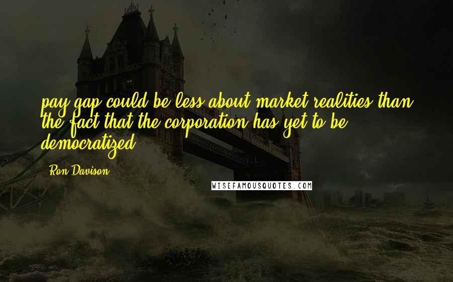 Ron Davison Quotes: pay gap could be less about market realities than the fact that the corporation has yet to be democratized.