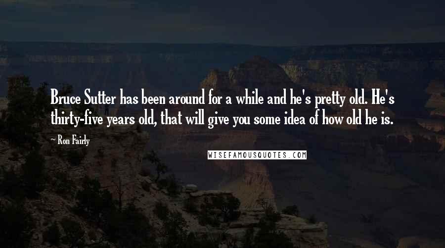 Ron Fairly Quotes: Bruce Sutter has been around for a while and he's pretty old. He's thirty-five years old, that will give you some idea of how old he is.