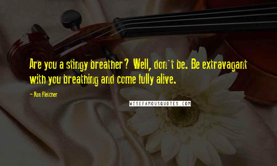 Ron Fletcher Quotes: Are you a stingy breather? Well, don't be. Be extravagant with you breathing and come fully alive.