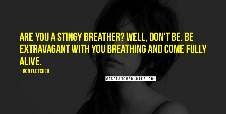 Ron Fletcher Quotes: Are you a stingy breather? Well, don't be. Be extravagant with you breathing and come fully alive.