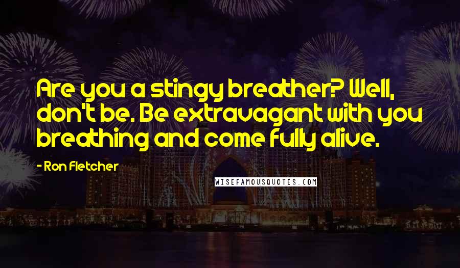 Ron Fletcher Quotes: Are you a stingy breather? Well, don't be. Be extravagant with you breathing and come fully alive.