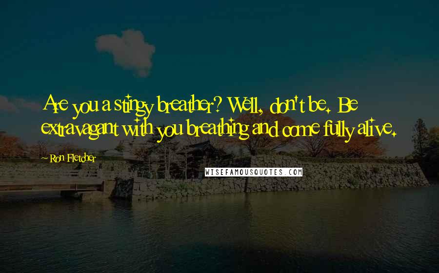 Ron Fletcher Quotes: Are you a stingy breather? Well, don't be. Be extravagant with you breathing and come fully alive.