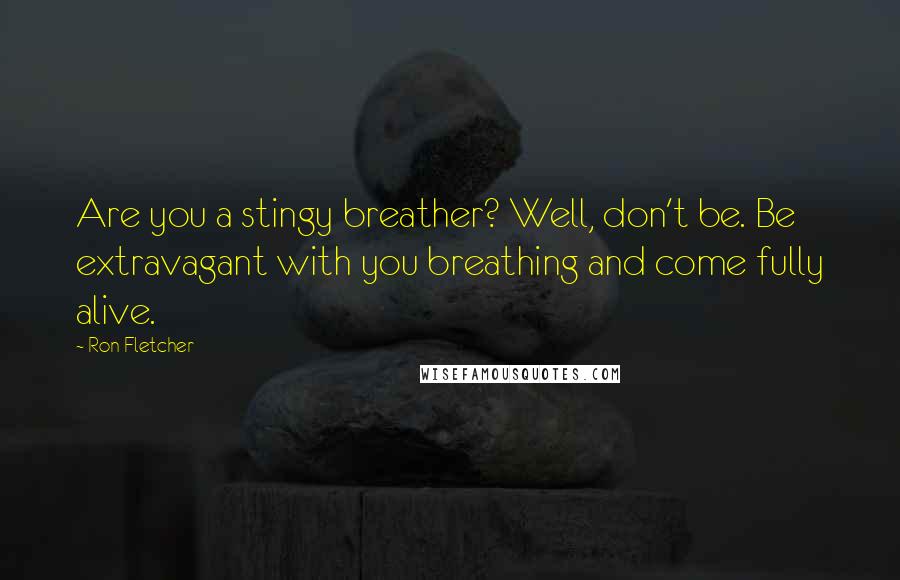 Ron Fletcher Quotes: Are you a stingy breather? Well, don't be. Be extravagant with you breathing and come fully alive.