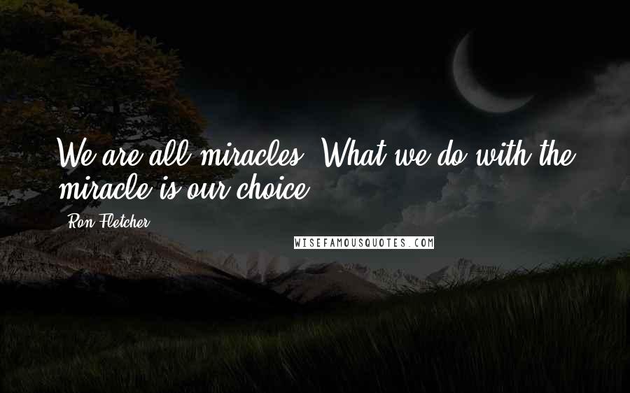 Ron Fletcher Quotes: We are all miracles. What we do with the miracle is our choice.