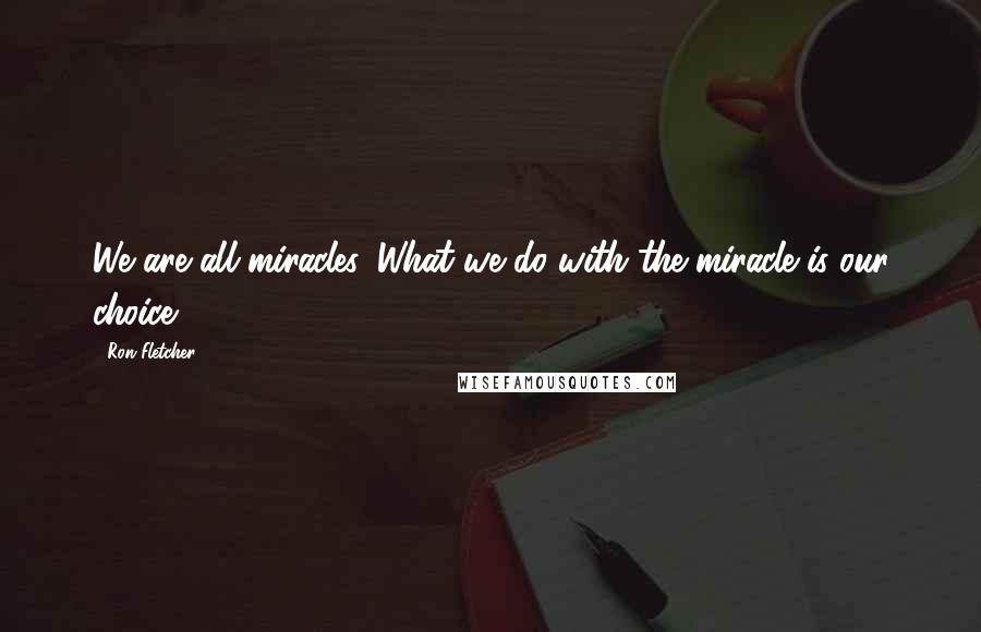 Ron Fletcher Quotes: We are all miracles. What we do with the miracle is our choice.