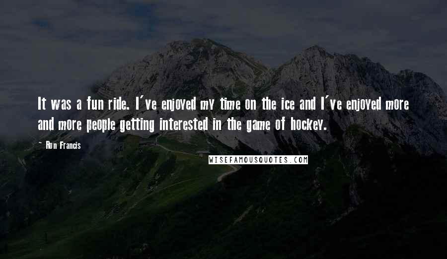 Ron Francis Quotes: It was a fun ride. I've enjoyed my time on the ice and I've enjoyed more and more people getting interested in the game of hockey.