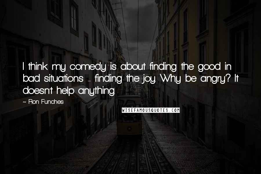 Ron Funches Quotes: I think my comedy is about finding the good in bad situations - finding the joy. Why be angry? It doesn't help anything.