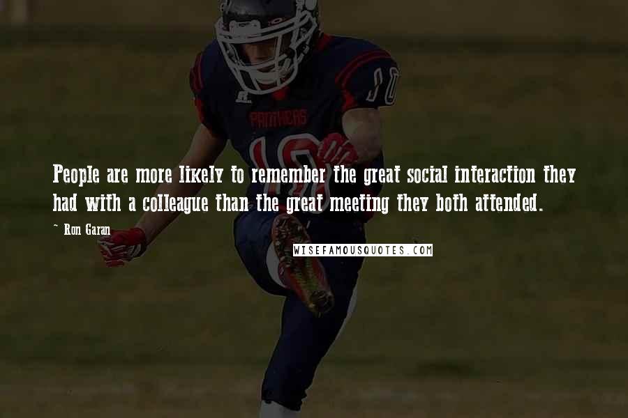 Ron Garan Quotes: People are more likely to remember the great social interaction they had with a colleague than the great meeting they both attended.