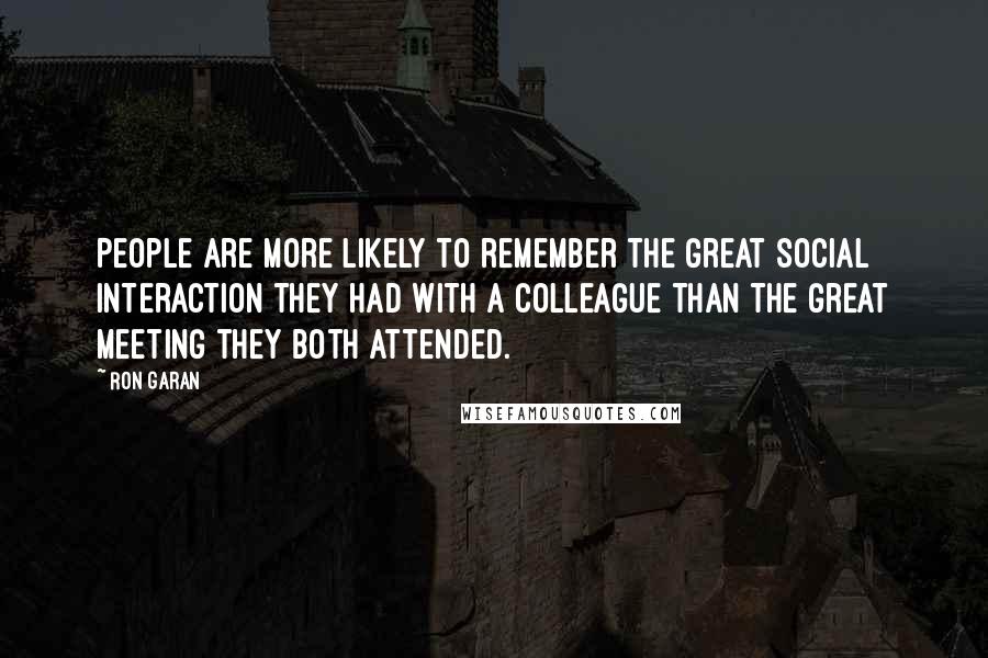 Ron Garan Quotes: People are more likely to remember the great social interaction they had with a colleague than the great meeting they both attended.