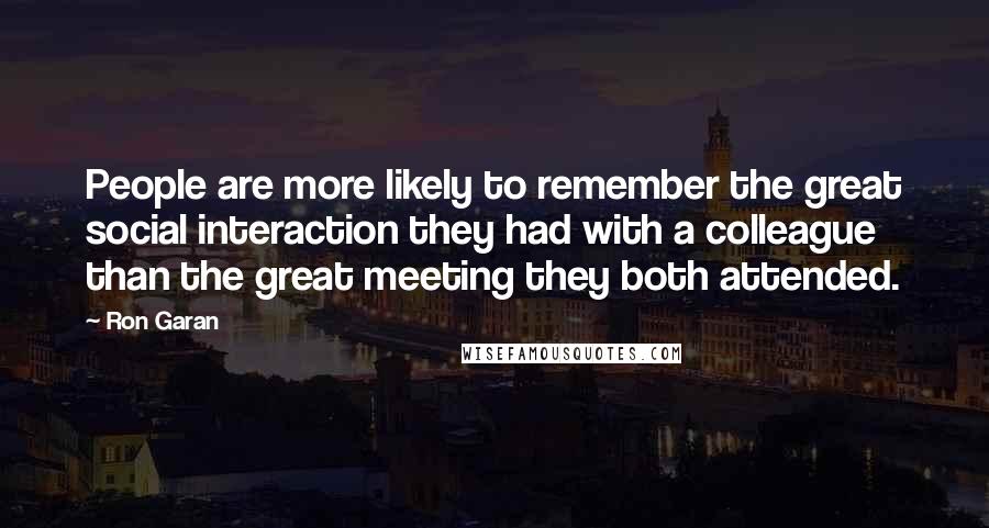 Ron Garan Quotes: People are more likely to remember the great social interaction they had with a colleague than the great meeting they both attended.