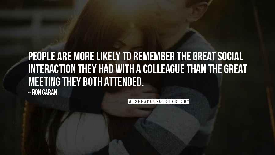 Ron Garan Quotes: People are more likely to remember the great social interaction they had with a colleague than the great meeting they both attended.