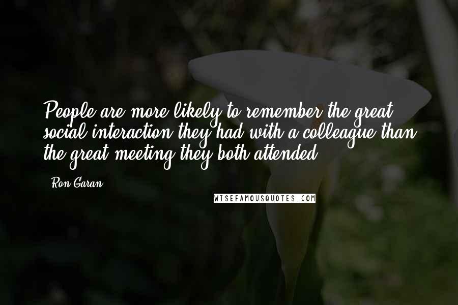 Ron Garan Quotes: People are more likely to remember the great social interaction they had with a colleague than the great meeting they both attended.