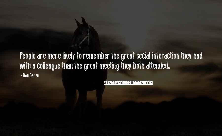 Ron Garan Quotes: People are more likely to remember the great social interaction they had with a colleague than the great meeting they both attended.