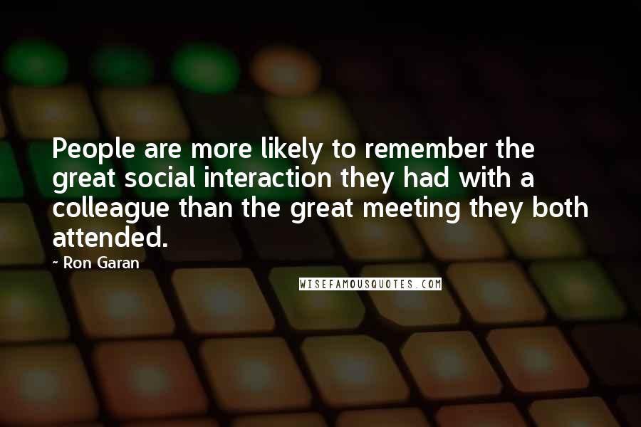 Ron Garan Quotes: People are more likely to remember the great social interaction they had with a colleague than the great meeting they both attended.