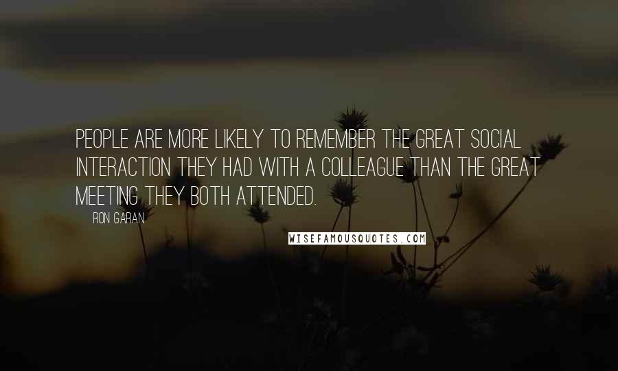 Ron Garan Quotes: People are more likely to remember the great social interaction they had with a colleague than the great meeting they both attended.