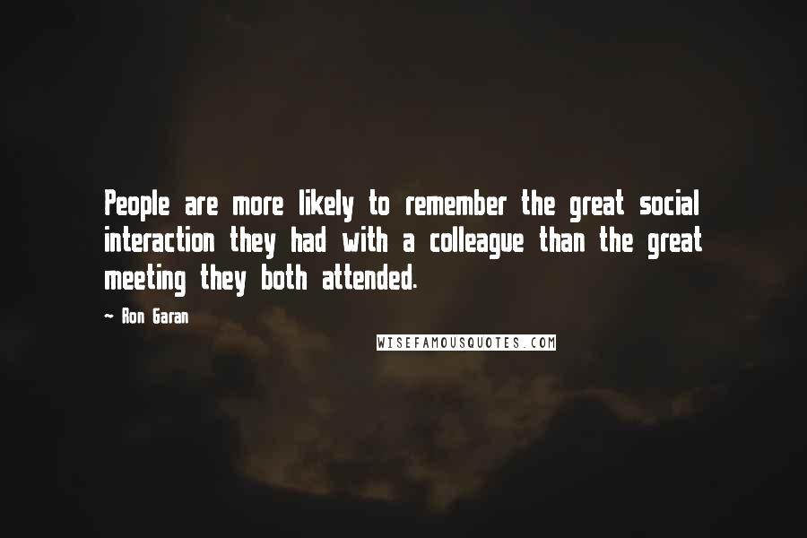 Ron Garan Quotes: People are more likely to remember the great social interaction they had with a colleague than the great meeting they both attended.