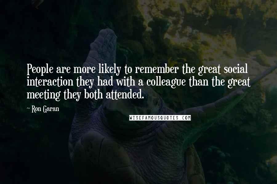 Ron Garan Quotes: People are more likely to remember the great social interaction they had with a colleague than the great meeting they both attended.