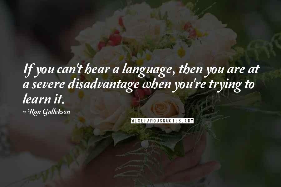 Ron Gullekson Quotes: If you can't hear a language, then you are at a severe disadvantage when you're trying to learn it.