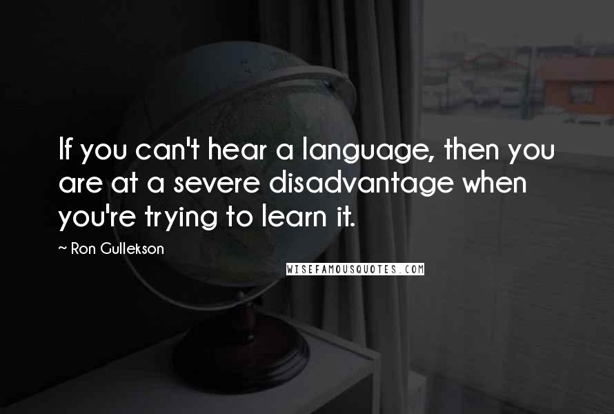 Ron Gullekson Quotes: If you can't hear a language, then you are at a severe disadvantage when you're trying to learn it.