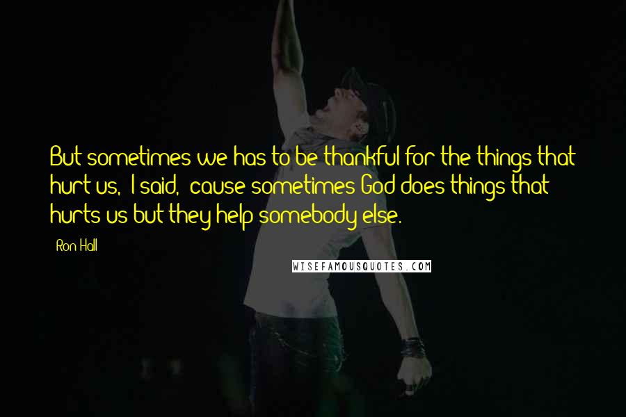 Ron Hall Quotes: But sometimes we has to be thankful for the things that hurt us,' I said, 'cause sometimes God does things that hurts us but they help somebody else.